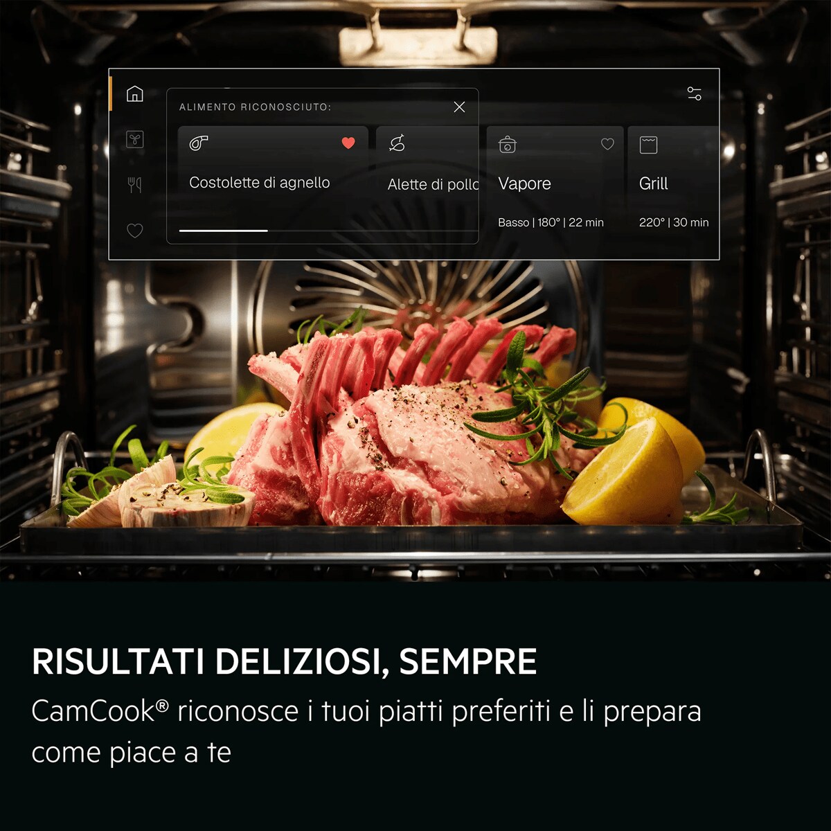 RISULTATI DELIZIOSI, SEMPRE CamCook® riconosce i tuoi piatti preferiti e li prepara come piace a te     ALIMENTO RICONOSCIUTO Costolette di agnello Alette di pollo Vapore Basso | 180° | 22 min Grill 220° | 30 min