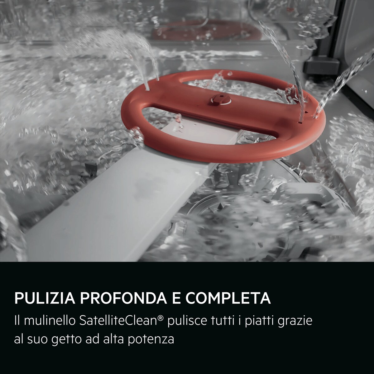 PULIZIA PROFONDA E COMPLETA Il mulinello SatelliteClean® pulisce tutti i piatti grazie al suo getto ad alta potenza