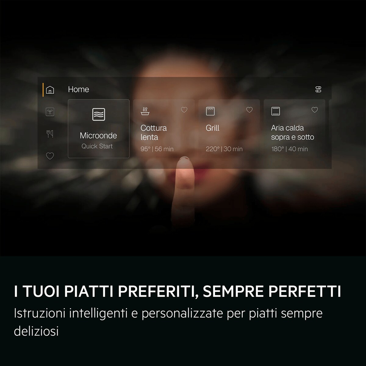 I TUOI PIATTI PREFERITI, SEMPRE PERFETTI Istruzioni intelligenti e personalizzate per piatti sempre deliziosi     Home Microonde con Quick Start Cottura lenta Grill Aria calda sopra e sotto