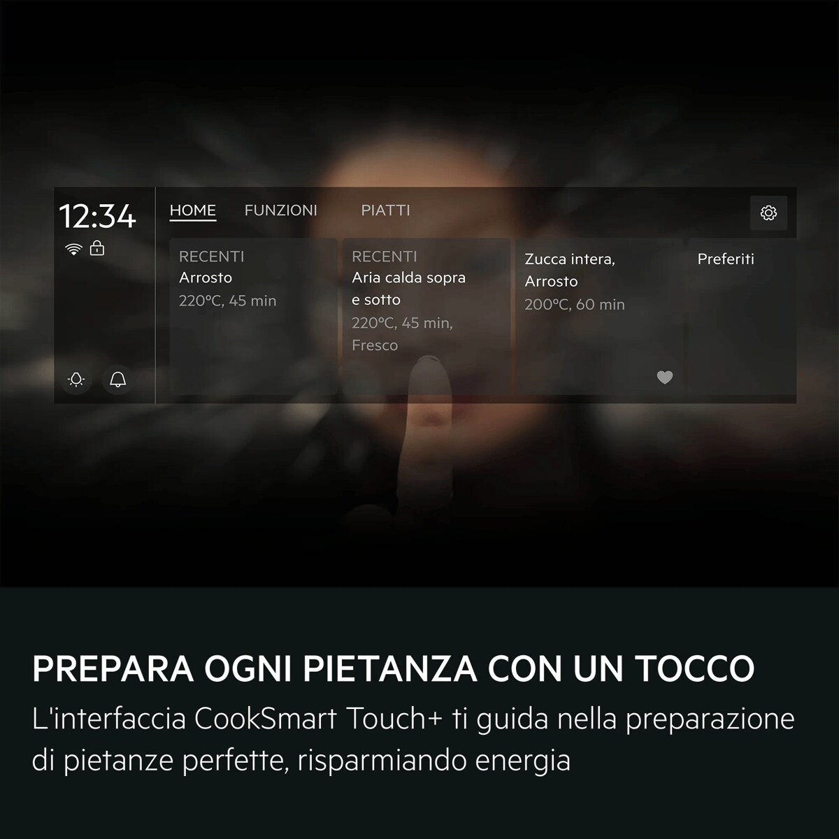 PREPARA OGNI PIETANZA CON UN TOCCO L'interfaccia CookSmart Touch+ ti guida nella preparazione di pietanze perfette, risparmiando energia     HOME FUNZIONI PIATTI RECENTI Arrosto 220ºC, 45 min RECENTI Aria calda sopra e sotto 220ºC, 45 min, Fresco Zucca intera, Arrosto 200ºC, 60 min Preferiti