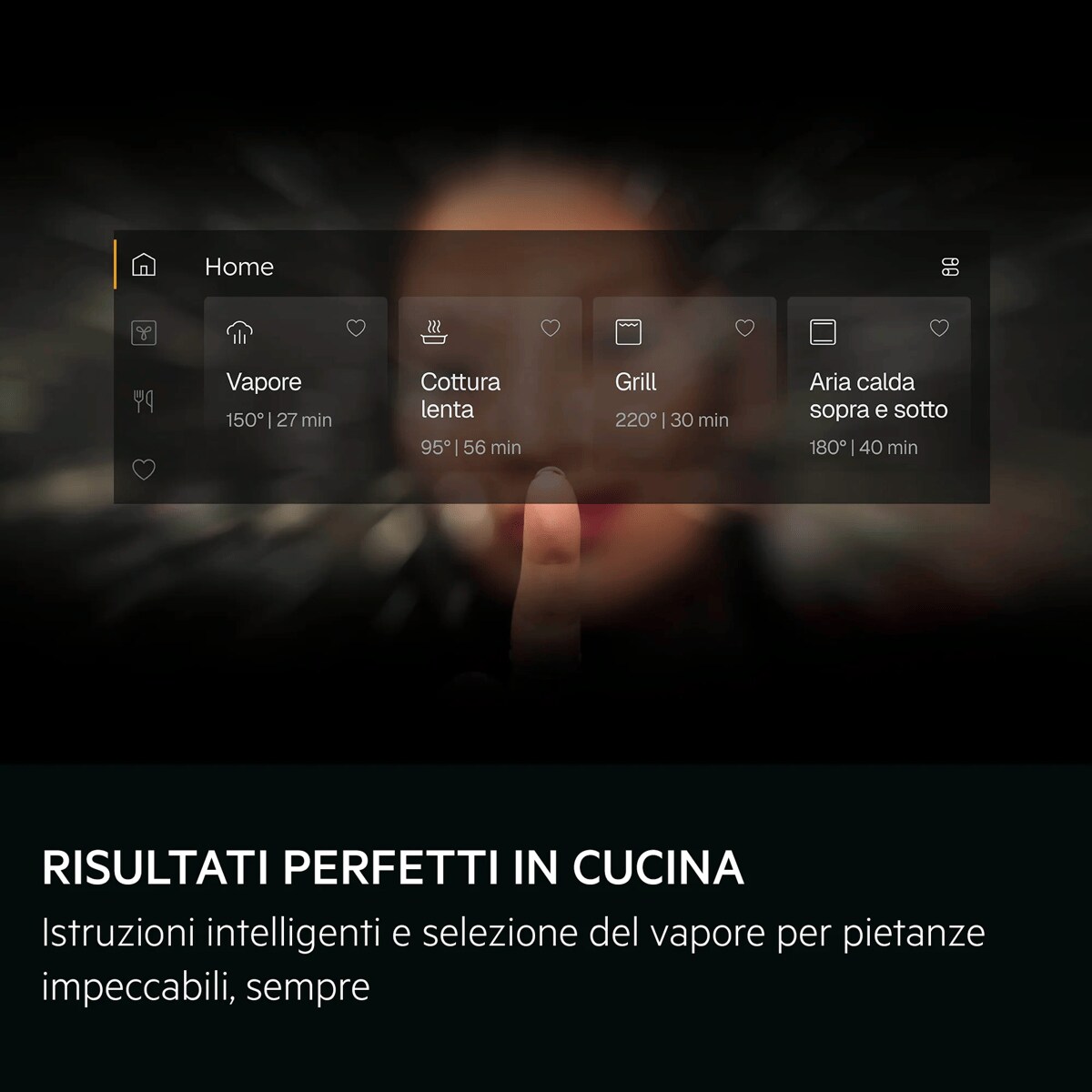 RISULTATI PERFETTI IN CUCINA Istruzioni intelligenti e selezione del vapore per pietanze impeccabili, sempre     Home Vapore 150°| 27 min Cottura lenta 95° | 56 min Grill 220° | 30 min Aria calda sopra e sotto 180° | 40 min